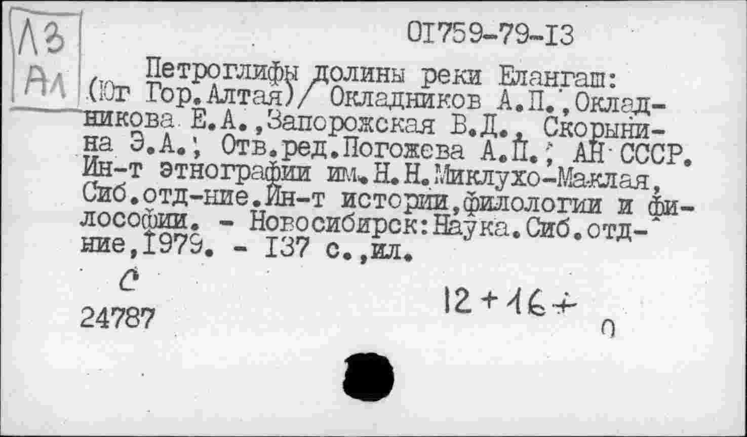 ﻿къ
Ял Петроглифы долины реки Елаз J (10г Гор.Алтая)/ Окладников А.П,
01759-79-13
Елангаш:
*_ *	----- --- —X Оклад-
никова Е.А.,Запорожская В.Д. Скорыни-на Э.А.; Отв.ред.Погожева А.П.; АН’СССР Ин-т этнографии им»Н.Н.Миклухо-Ма-клая, Сио.отд-ние.Ин-т истории,филологии и философии. - Новосибирск:Наука.Сиб.отд-Ж ние,Ї979. - 137 с.,ил.
Q
24787
